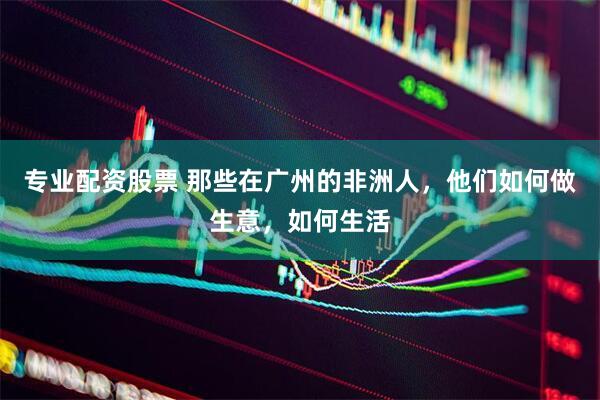 专业配资股票 那些在广州的非洲人，他们如何做生意，如何生活