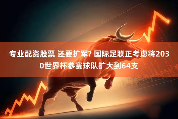 专业配资股票 还要扩军? 国际足联正考虑将2030世界杯参赛球队扩大到64支