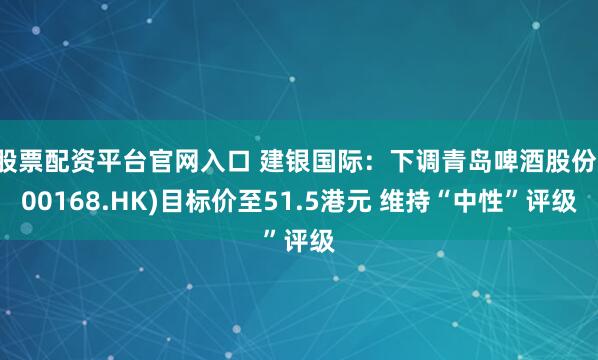 股票配资平台官网入口 建银国际：下调青岛啤酒股份(00168.HK)目标价至51.5港元 维持“中性”评级