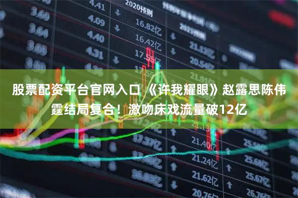 股票配资平台官网入口 《许我耀眼》赵露思陈伟霆结局复合！激吻床戏流量破12亿