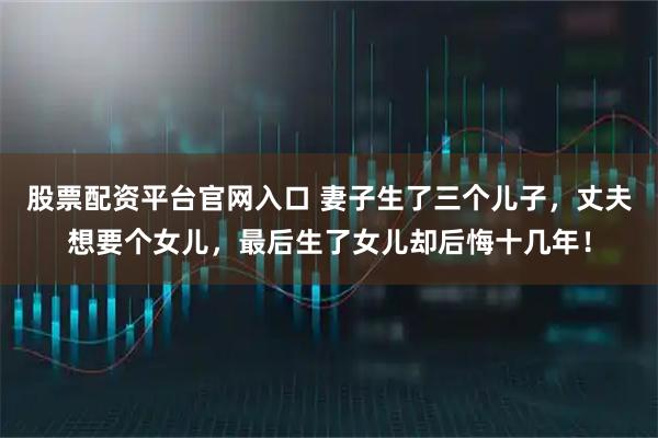 股票配资平台官网入口 妻子生了三个儿子，丈夫想要个女儿，最后生了女儿却后悔十几年！