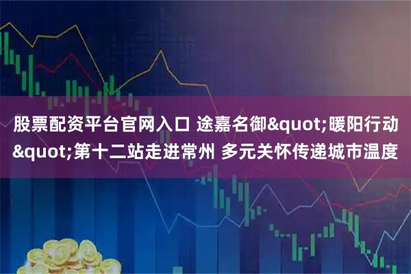 股票配资平台官网入口 途嘉名御&quot;暖阳行动&quot;第十二站走进常州 多元关怀传递城市温度