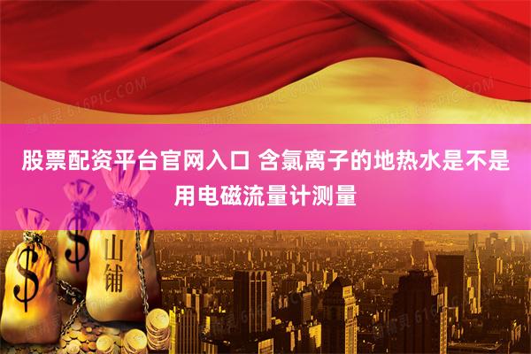 股票配资平台官网入口 含氯离子的地热水是不是用电磁流量计测量