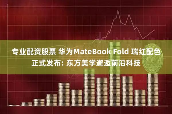 专业配资股票 华为MateBook Fold 瑞红配色正式发布: 东方美学邂逅前沿科技