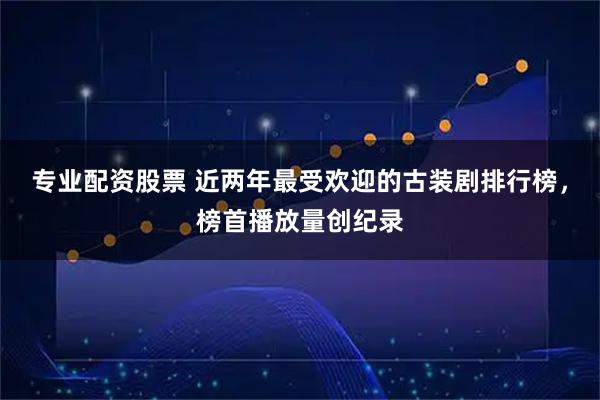 专业配资股票 近两年最受欢迎的古装剧排行榜，榜首播放量创纪录