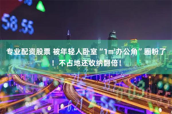 专业配资股票 被年轻人卧室“1㎡办公角”圈粉了！不占地还收纳翻倍！