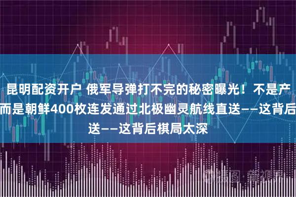 昆明配资开户 俄军导弹打不完的秘密曝光！不是产能恢复，而是朝鲜400枚连发通过北极幽灵航线直送——这背后棋局太深