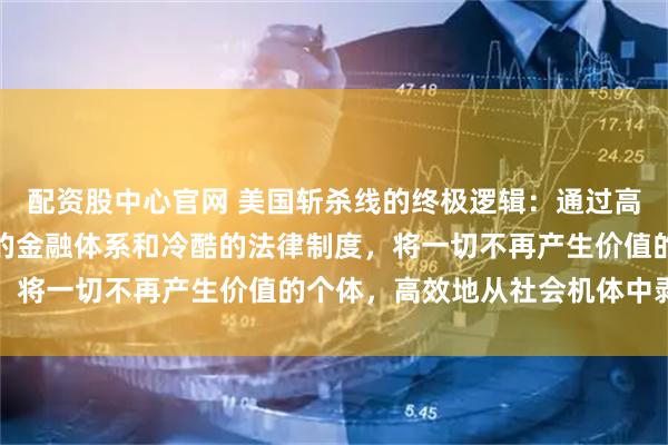 配资股中心官网 美国斩杀线的终极逻辑：通过高昂的生存成本、掠夺性的金融体系和冷酷的法律制度，将一切不再产生价值的个体，高效地从社会机体中剥离