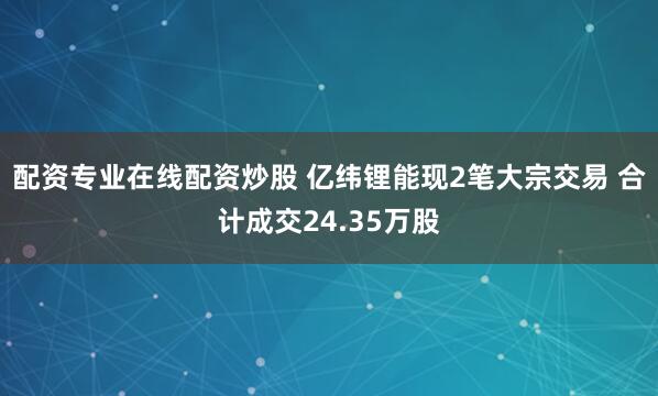 配资专业在线配资炒股 亿纬锂能现2笔大宗交易 合计成交24.35万股