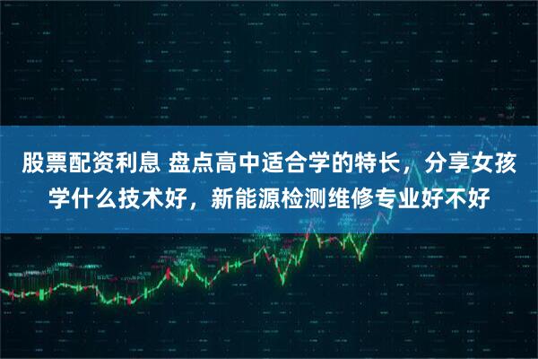 股票配资利息 盘点高中适合学的特长，分享女孩学什么技术好，新能源检测维修专业好不好