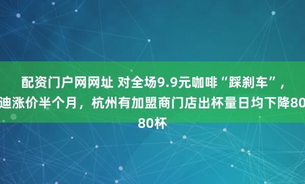 配资门户网网址 对全场9.9元咖啡“踩刹车”，库迪涨价半个月，杭州有加盟商门店出杯量日均下降80杯