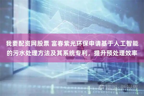 我要配资网股票 富春紫光环保申请基于人工智能的污水处理方法及其系统专利，提升预处理效率