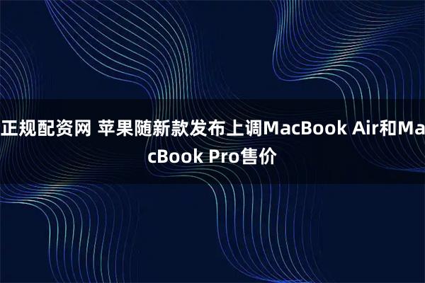 正规配资网 苹果随新款发布上调MacBook Air和MacBook Pro售价