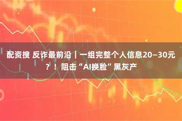 配资搜 反诈最前沿｜一组完整个人信息20—30元？！阻击“AI换脸”黑灰产
