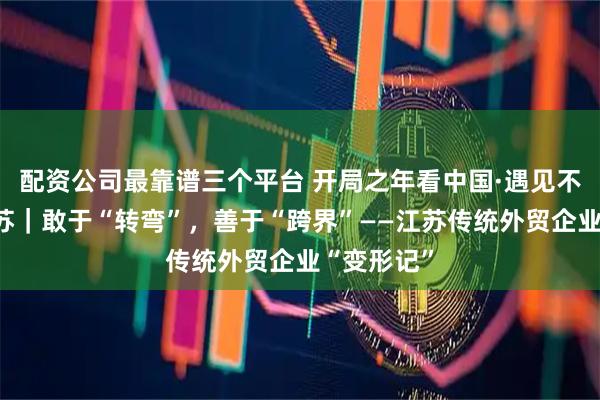 配资公司最靠谱三个平台 开局之年看中国·遇见不一样的江苏｜敢于“转弯”，善于“跨界”——江苏传统外贸企业“变形记”