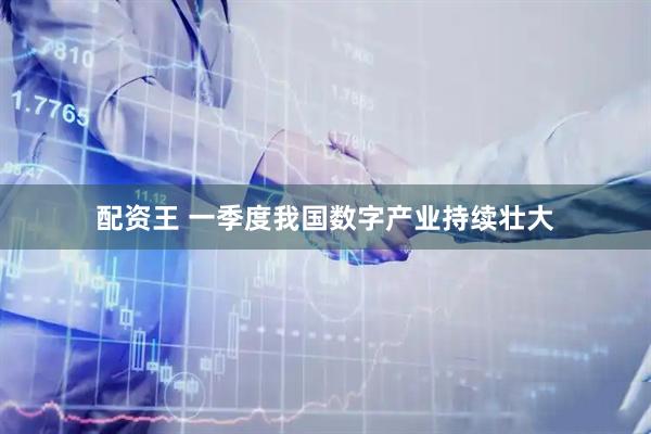 配资王 一季度我国数字产业持续壮大