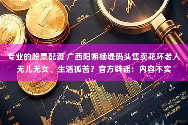 专业的股票配资 广西阳朔杨堤码头售卖花环老人无儿无女、生活孤苦？官方辟谣：内容不实