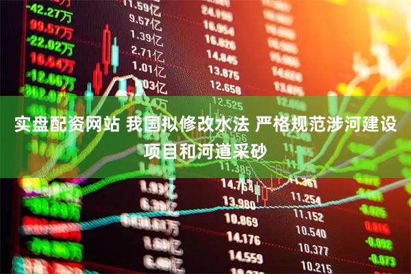 实盘配资网站 我国拟修改水法 严格规范涉河建设项目和河道采砂