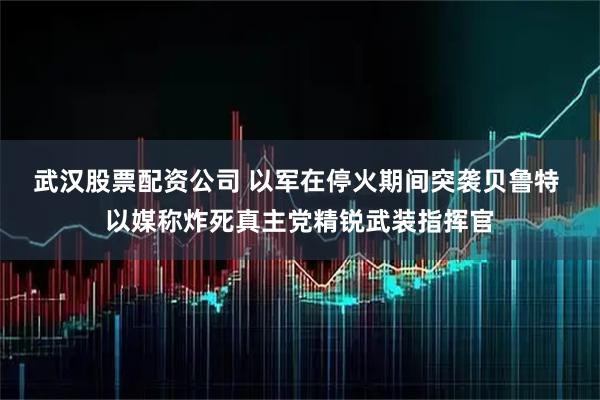 武汉股票配资公司 以军在停火期间突袭贝鲁特 以媒称炸死真主党精锐武装指挥官