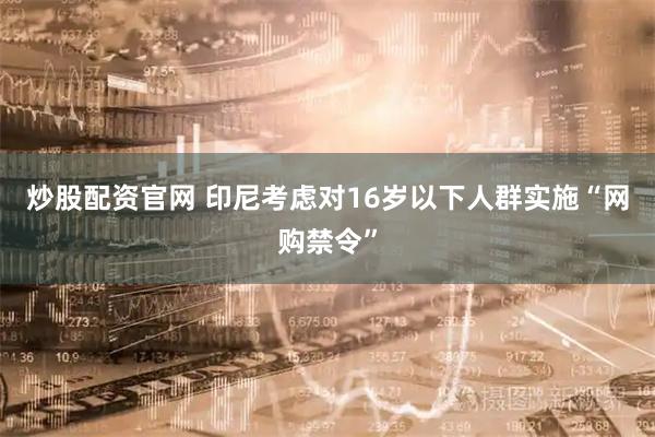 炒股配资官网 印尼考虑对16岁以下人群实施“网购禁令”