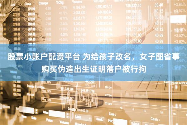 股票小账户配资平台 为给孩子改名，女子图省事购买伪造出生证明落户被行拘