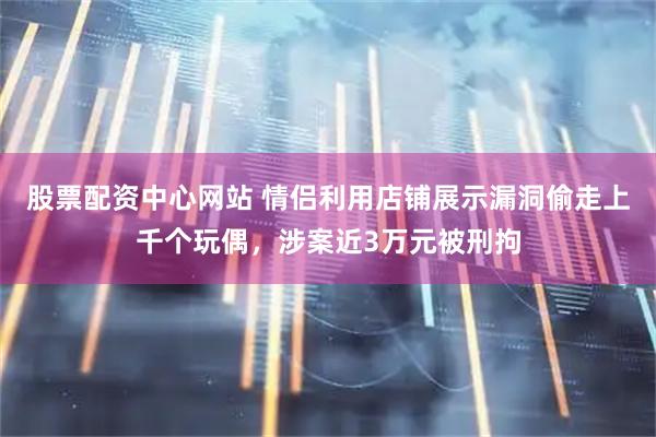 股票配资中心网站 情侣利用店铺展示漏洞偷走上千个玩偶，涉案近3万元被刑拘